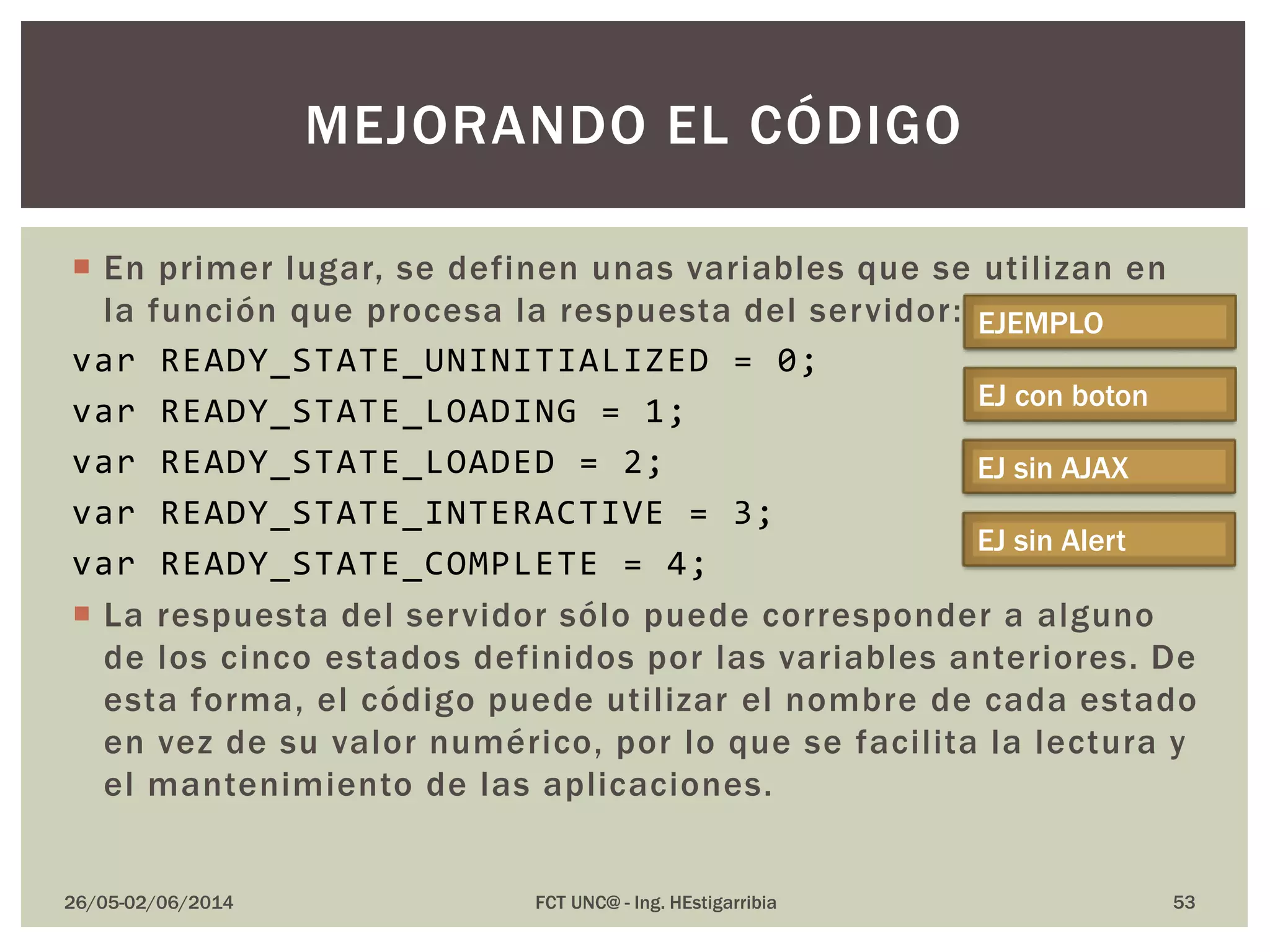  En primer lugar, se definen unas variables que se utilizan en
la función que procesa la respuesta del servidor:
var READY_STATE_UNINITIALIZED = 0;
var READY_STATE_LOADING = 1;
var READY_STATE_LOADED = 2;
var READY_STATE_INTERACTIVE = 3;
var READY_STATE_COMPLETE = 4;
 La respuesta del servidor sólo puede corresponder a alguno
de los cinco estados definidos por las variables anteriores. De
esta forma, el código puede utilizar el nombre de cada estado
en vez de su valor numérico, por lo que se facilita la lectura y
el mantenimiento de las aplicaciones.
26/05-02/06/2014 FCT UNC@ - Ing. HEstigarribia 53
MEJORANDO EL CÓDIGO
EJEMPLO
EJ con boton
EJ sin AJAX
EJ sin Alert
 