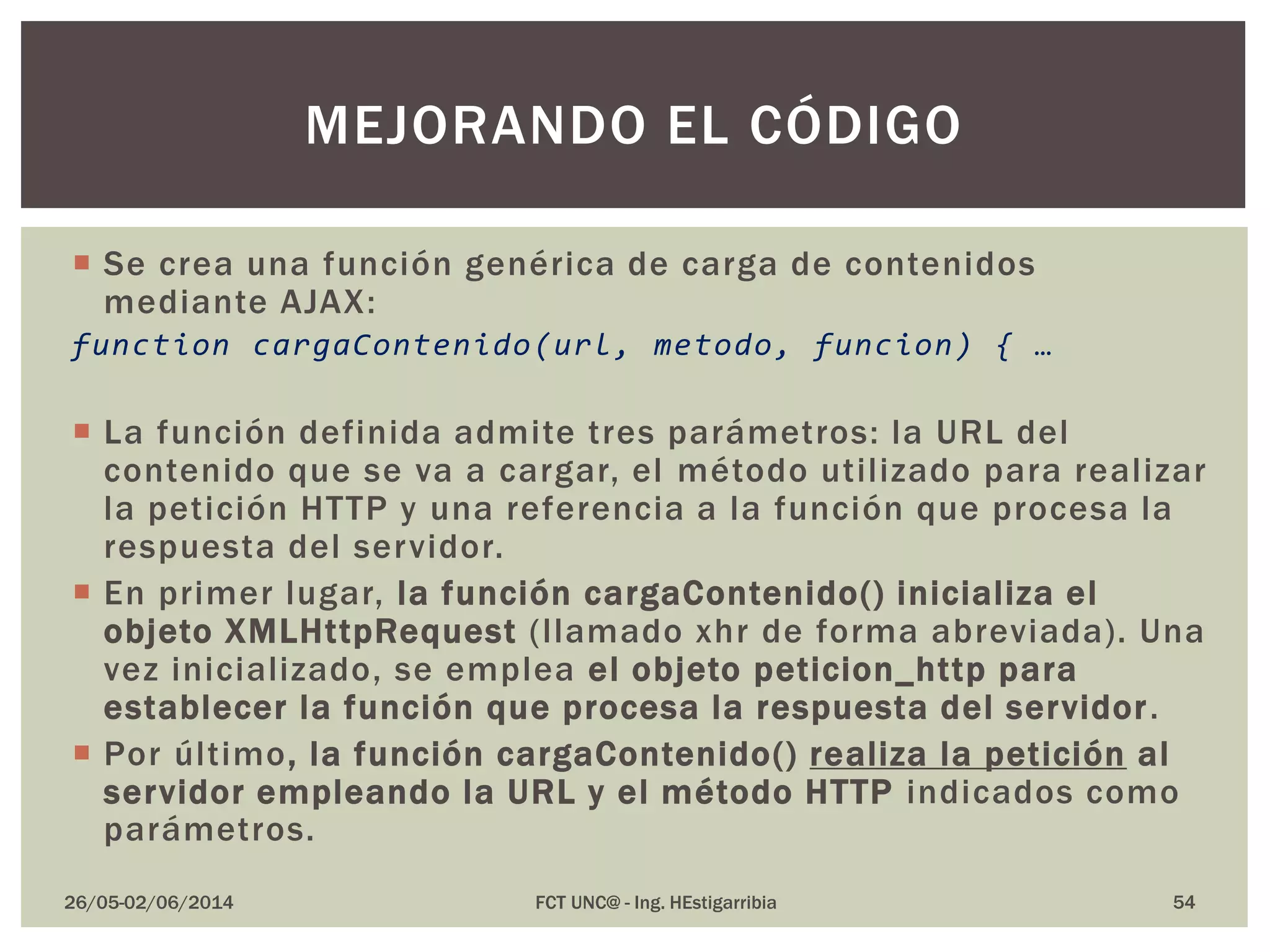  Se crea una función genérica de carga de contenidos
mediante AJAX:
function cargaContenido(url, metodo, funcion) { …
 La función definida admite tres parámetros: la URL del
contenido que se va a cargar, el método utilizado para realizar
la petición HTTP y una referencia a la función que procesa la
respuesta del servidor.
 En primer lugar, la función cargaContenido() inicializa el
objeto XMLHttpRequest (llamado xhr de forma abreviada). Una
vez inicializado, se emplea el objeto peticion_http para
establecer la función que procesa la respuesta del servidor.
 Por último, la función cargaContenido() realiza la petición al
servidor empleando la URL y el método HTTP indicados como
parámetros.
26/05-02/06/2014 FCT UNC@ - Ing. HEstigarribia 54
MEJORANDO EL CÓDIGO
 