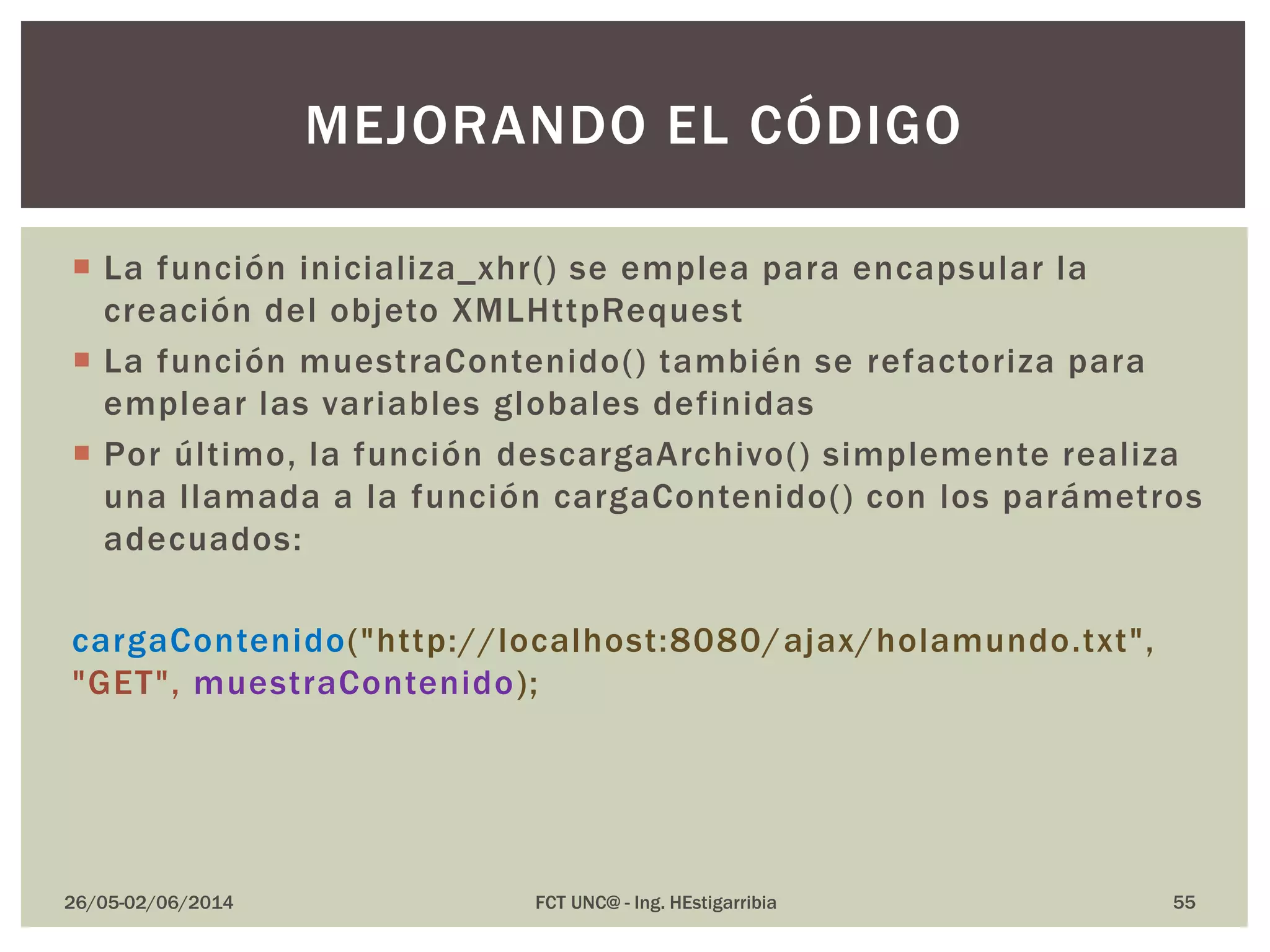  La función inicializa_xhr() se emplea para encapsular la
creación del objeto XMLHttpRequest
 La función muestraContenido() también se refactoriza para
emplear las variables globales definidas
 Por último, la función descargaArchivo() simplemente realiza
una llamada a la función cargaContenido() con los parámetros
adecuados:
cargaContenido("http://localhost:8080/ajax/holamundo.txt",
"GET", muestraContenido);
26/05-02/06/2014 FCT UNC@ - Ing. HEstigarribia 55
MEJORANDO EL CÓDIGO
 