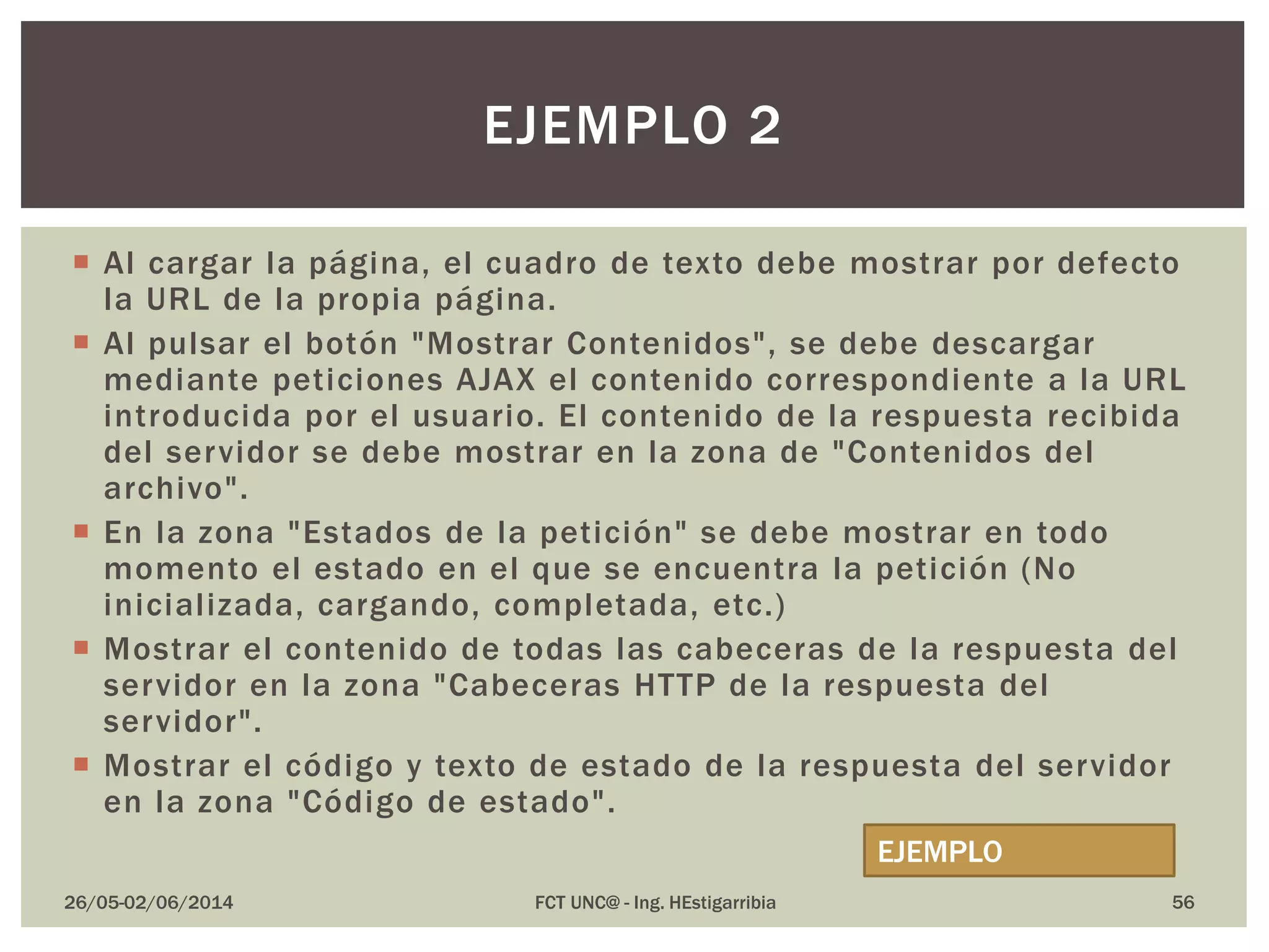  Al cargar la página, el cuadro de texto debe mostrar por defecto
la URL de la propia página.
 Al pulsar el botón "Mostrar Contenidos", se debe descargar
mediante peticiones AJAX el contenido correspondiente a la URL
introducida por el usuario. El contenido de la respuesta recibida
del servidor se debe mostrar en la zona de "Contenidos del
archivo".
 En la zona "Estados de la petición" se debe mostrar en todo
momento el estado en el que se encuentra la petición (No
inicializada, cargando, completada, etc.)
 Mostrar el contenido de todas las cabeceras de la respuesta del
servidor en la zona "Cabeceras HTTP de la respuesta del
servidor".
 Mostrar el código y texto de estado de la respuesta del servidor
en la zona "Código de estado".
26/05-02/06/2014 FCT UNC@ - Ing. HEstigarribia 56
EJEMPLO 2
EJEMPLO
 