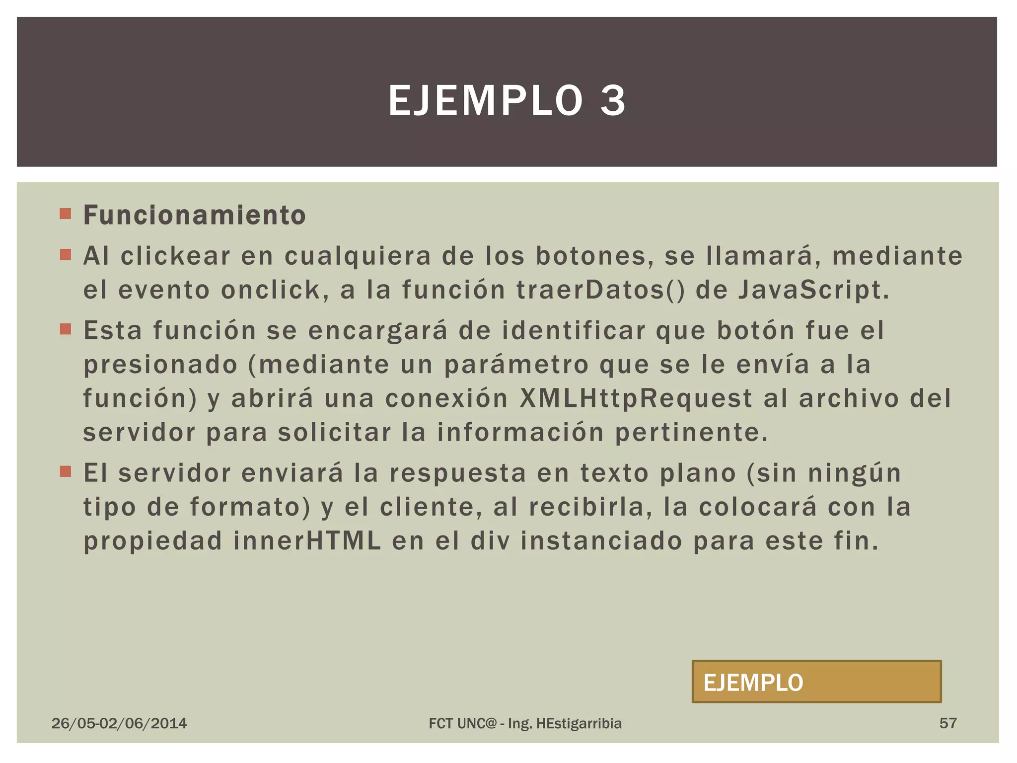  Funcionamiento
 Al clickear en cualquiera de los botones, se llamará, mediante
el evento onclick, a la función traerDatos() de JavaScript.
 Esta función se encargará de identificar que botón fue el
presionado (mediante un parámetro que se le envía a la
función) y abrirá una conexión XMLHttpRequest al archivo del
servidor para solicitar la información pertinente.
 El servidor enviará la respuesta en texto plano (sin ningún
tipo de formato) y el cliente, al recibirla, la colocará con la
propiedad innerHTML en el div instanciado para este fin.
26/05-02/06/2014 FCT UNC@ - Ing. HEstigarribia 57
EJEMPLO 3
EJEMPLO
 