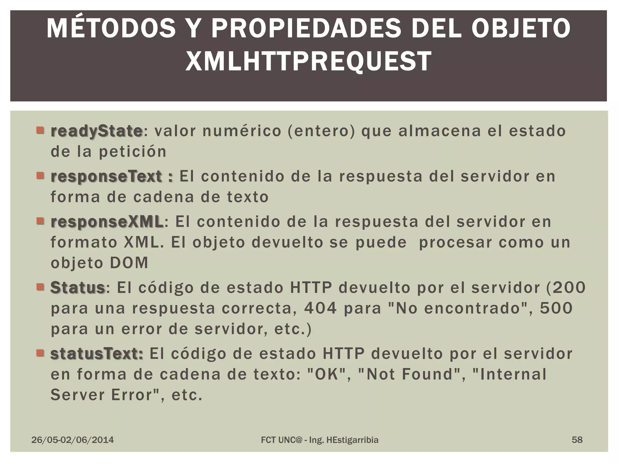 26/05-02/06/2014 FCT UNC@ - Ing. HEstigarribia 58
MÉTODOS Y PROPIEDADES DEL OBJETO
XMLHTTPREQUEST
 readyState: valor numérico (entero) que almacena el estado
de la petición
 responseText : El contenido de la respuesta del servidor en
forma de cadena de texto
 responseXML: El contenido de la respuesta del servidor en
formato XML. El objeto devuelto se puede procesar como un
objeto DOM
 Status: El código de estado HTTP devuelto por el servidor (200
para una respuesta correcta, 404 para "No encontrado", 500
para un error de servidor, etc.)
 statusText: El código de estado HTTP devuelto por el servidor
en forma de cadena de texto: "OK", "Not Found", "Internal
Server Error", etc.
 