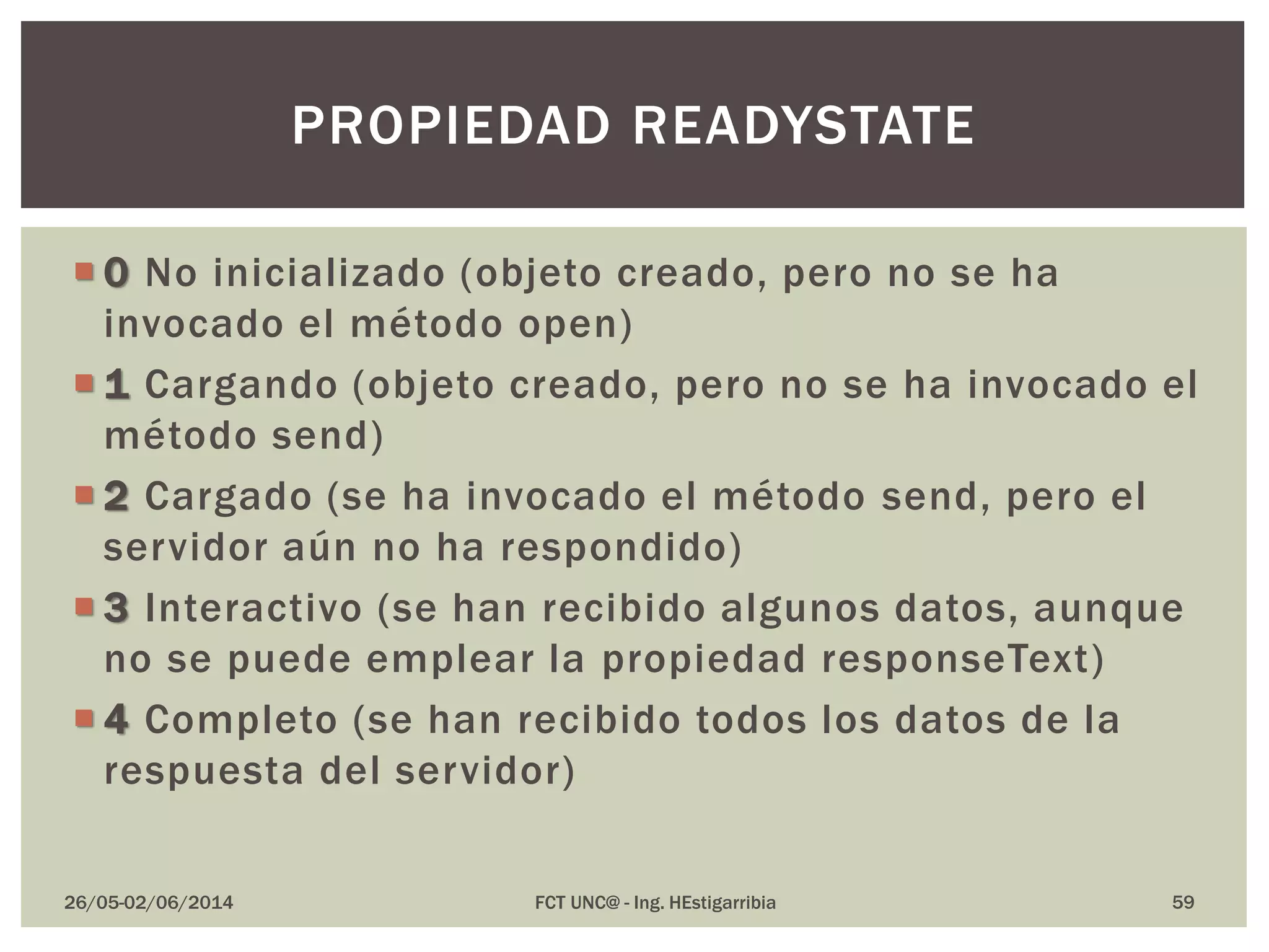  0 No inicializado (objeto creado, pero no se ha
invocado el método open)
 1 Cargando (objeto creado, pero no se ha invocado el
método send)
 2 Cargado (se ha invocado el método send, pero el
servidor aún no ha respondido)
 3 Interactivo (se han recibido algunos datos, aunque
no se puede emplear la propiedad responseText)
 4 Completo (se han recibido todos los datos de la
respuesta del servidor)
26/05-02/06/2014 FCT UNC@ - Ing. HEstigarribia 59
PROPIEDAD READYSTATE
 