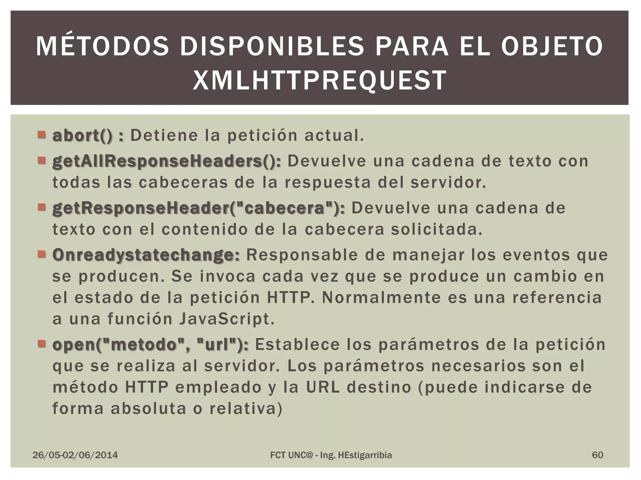  abort() : Detiene la petición actual.
 getAllResponseHeaders(): Devuelve una cadena de texto con
todas las cabeceras de la respuesta del servidor.
 getResponseHeader("cabecera"): Devuelve una cadena de
texto con el contenido de la cabecera solicitada.
 Onreadystatechange: Responsable de manejar los eventos que
se producen. Se invoca cada vez que se produce un cambio en
el estado de la petición HTTP. Normalmente es una referencia
a una función JavaScript.
 open("metodo", "url"): Establece los parámetros de la petición
que se realiza al servidor. Los parámetros necesarios son el
método HTTP empleado y la URL destino (puede indicarse de
forma absoluta o relativa)
26/05-02/06/2014 FCT UNC@ - Ing. HEstigarribia 60
MÉTODOS DISPONIBLES PARA EL OBJETO
XMLHTTPREQUEST
 