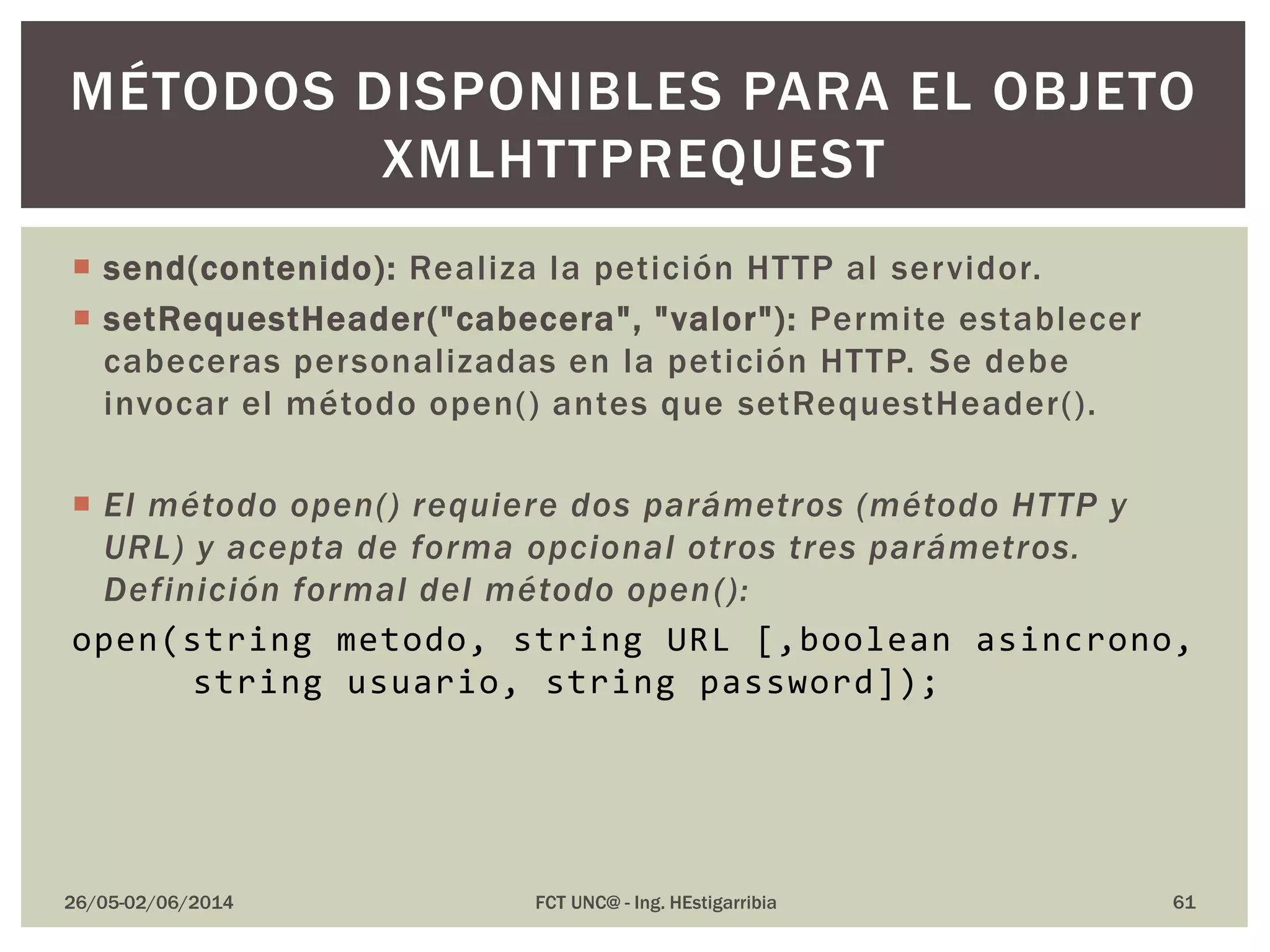  send(contenido): Realiza la petición HTTP al servidor.
 setRequestHeader("cabecera", "valor"): Permite establecer
cabeceras personalizadas en la petición HTTP. Se debe
invocar el método open() antes que setRequestHeader().
 El método open() requiere dos parámetros (método HTTP y
URL) y acepta de forma opcional otros tres parámetros.
Definición formal del método open():
open(string metodo, string URL [,boolean asincrono,
string usuario, string password]);
26/05-02/06/2014 FCT UNC@ - Ing. HEstigarribia 61
MÉTODOS DISPONIBLES PARA EL OBJETO
XMLHTTPREQUEST
 