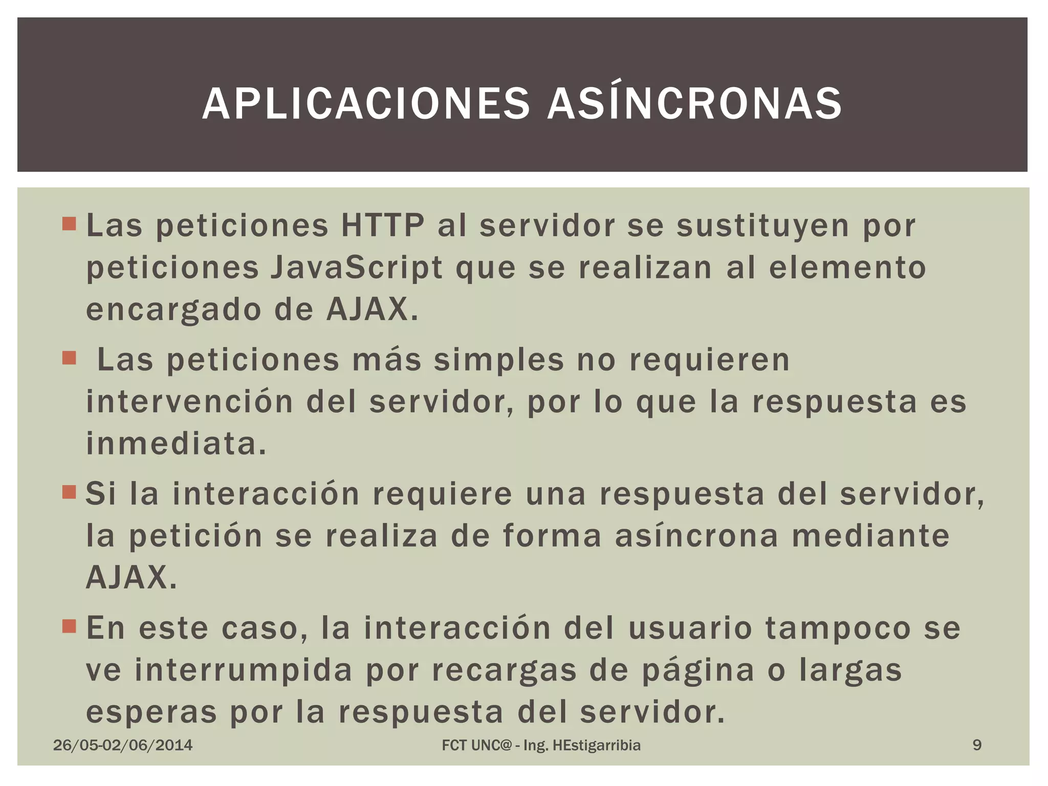  Las peticiones HTTP al servidor se sustituyen por
peticiones JavaScript que se realizan al elemento
encargado de AJAX.
 Las peticiones más simples no requieren
intervención del servidor, por lo que la respuesta es
inmediata.
 Si la interacción requiere una respuesta del servidor,
la petición se realiza de forma asíncrona mediante
AJAX.
 En este caso, la interacción del usuario tampoco se
ve interrumpida por recargas de página o largas
esperas por la respuesta del servidor.
26/05-02/06/2014 FCT UNC@ - Ing. HEstigarribia
APLICACIONES ASÍNCRONAS
9
 
