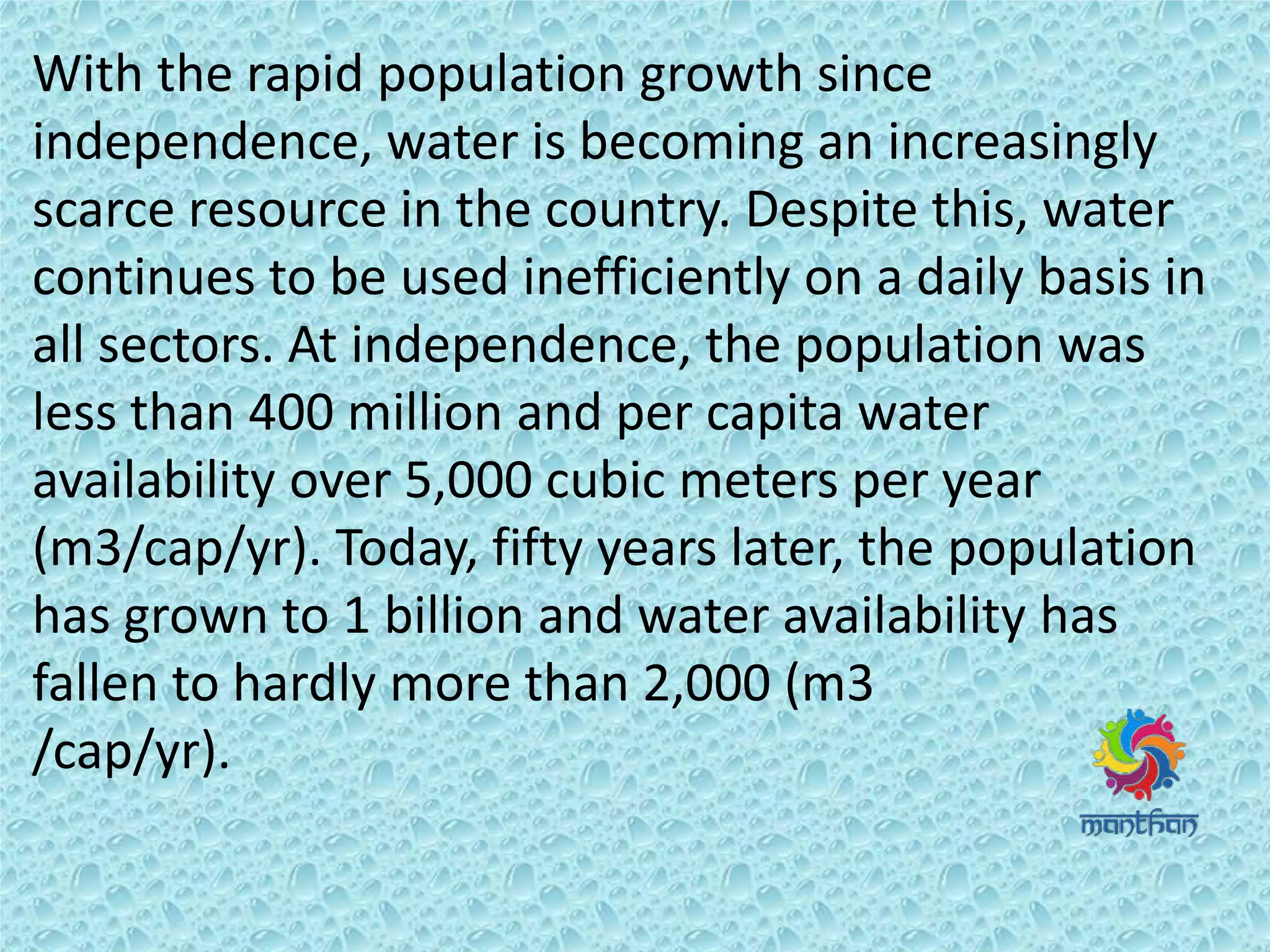 With the rapid population growth since
independence, water is becoming an increasingly
scarce resource in the country. Despite this, water
continues to be used inefficiently on a daily basis in
all sectors. At independence, the population was
less than 400 million and per capita water
availability over 5,000 cubic meters per year
(m3/cap/yr). Today, fifty years later, the population
has grown to 1 billion and water availability has
fallen to hardly more than 2,000 (m3
/cap/yr).
 