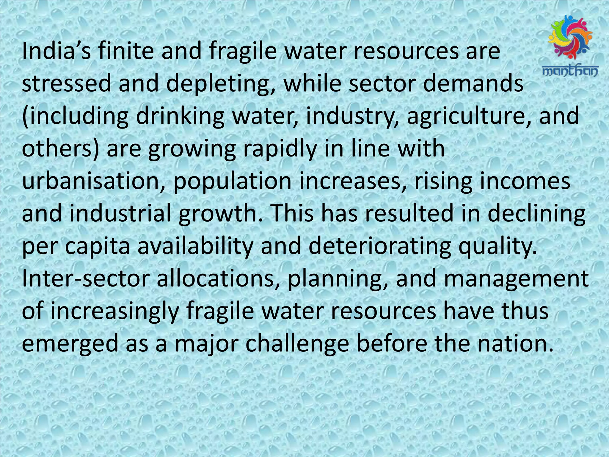 I dia s fi ite a d f agile ate esou es a e
stressed and depleting, while sector demands
(including drinking water, industry, agriculture, and
others) are growing rapidly in line with
urbanisation, population increases, rising incomes
and industrial growth. This has resulted in declining
per capita availability and deteriorating quality.
Inter-sector allocations, planning, and management
of increasingly fragile water resources have thus
emerged as a major challenge before the nation.
 