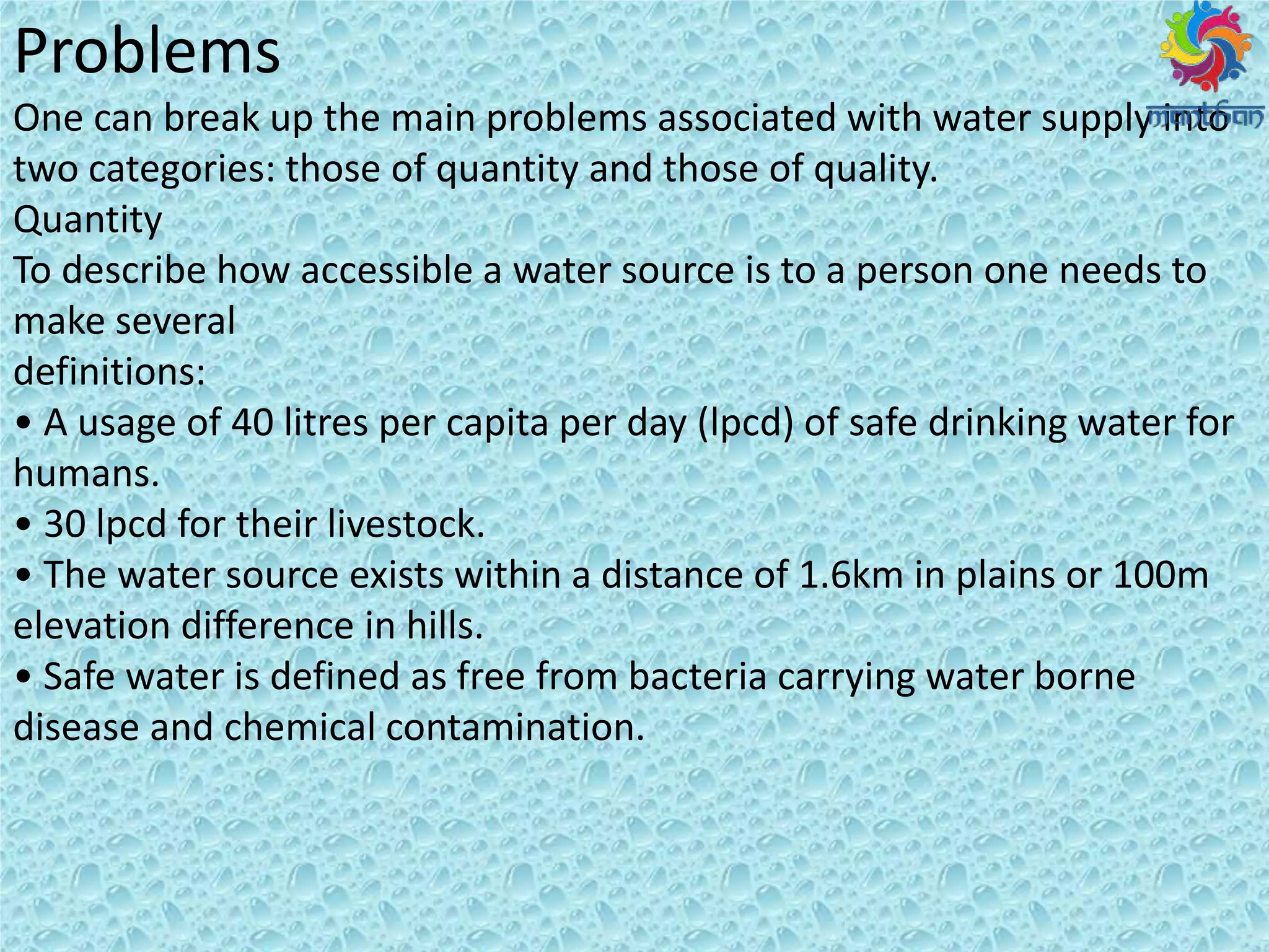 Problems
One can break up the main problems associated with water supply into
two categories: those of quantity and those of quality.
Quantity
To describe how accessible a water source is to a person one needs to
make several
definitions:
• A usage of litres per capita per day (lpcd) of safe drinking water for
humans.
• lpcd for their livestock.
• The ate sou e e ists ithi a dista e of . k i plai s o
elevation difference in hills.
• Safe ate is defi ed as f ee f o a te ia a i g ate o e
disease and chemical contamination.
 