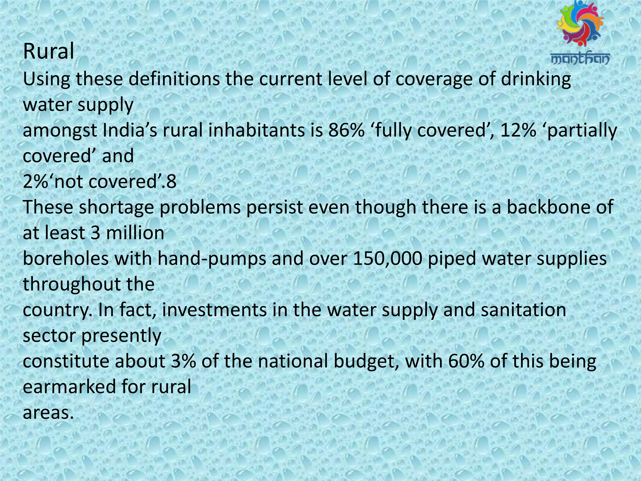 Rural
Using these definitions the current level of coverage of drinking
water supply
a o gst I dia s u al i ha ita ts is 8 % full o e ed , % pa tiall
o e ed a d
% ot o e ed .8
These shortage problems persist even though there is a backbone of
at least 3 million
boreholes with hand-pumps and over 150,000 piped water supplies
throughout the
country. In fact, investments in the water supply and sanitation
sector presently
constitute about 3% of the national budget, with 60% of this being
earmarked for rural
areas.
 