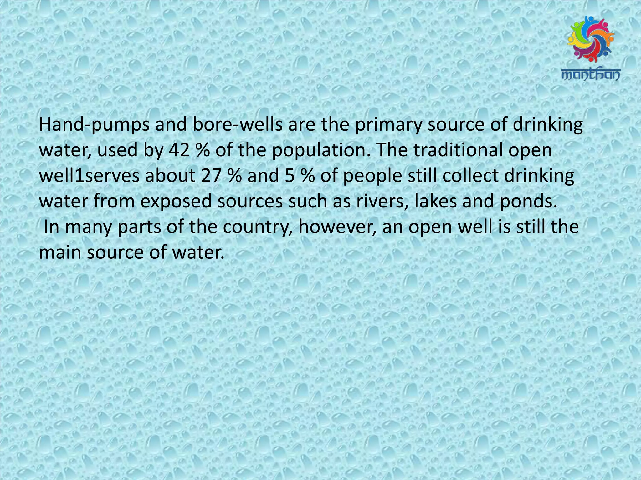 Hand-pumps and bore-wells are the primary source of drinking
water, used by 42 % of the population. The traditional open
well1serves about 27 % and 5 % of people still collect drinking
water from exposed sources such as rivers, lakes and ponds.
In many parts of the country, however, an open well is still the
main source of water.
 