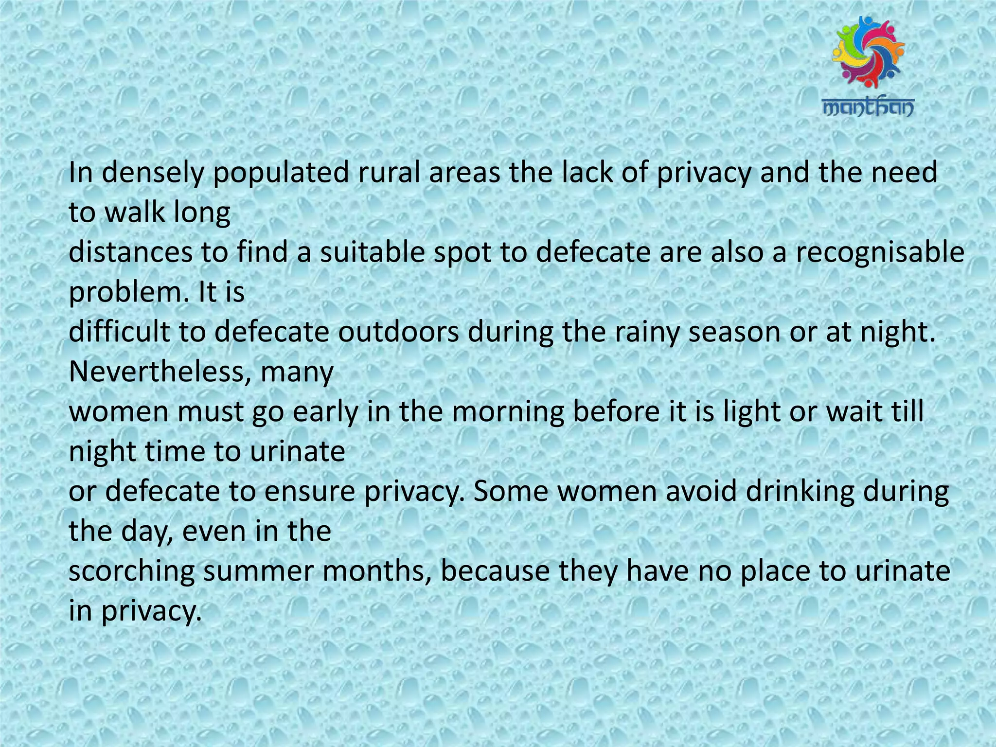 In densely populated rural areas the lack of privacy and the need
to walk long
distances to find a suitable spot to defecate are also a recognisable
problem. It is
difficult to defecate outdoors during the rainy season or at night.
Nevertheless, many
women must go early in the morning before it is light or wait till
night time to urinate
or defecate to ensure privacy. Some women avoid drinking during
the day, even in the
scorching summer months, because they have no place to urinate
in privacy.
 