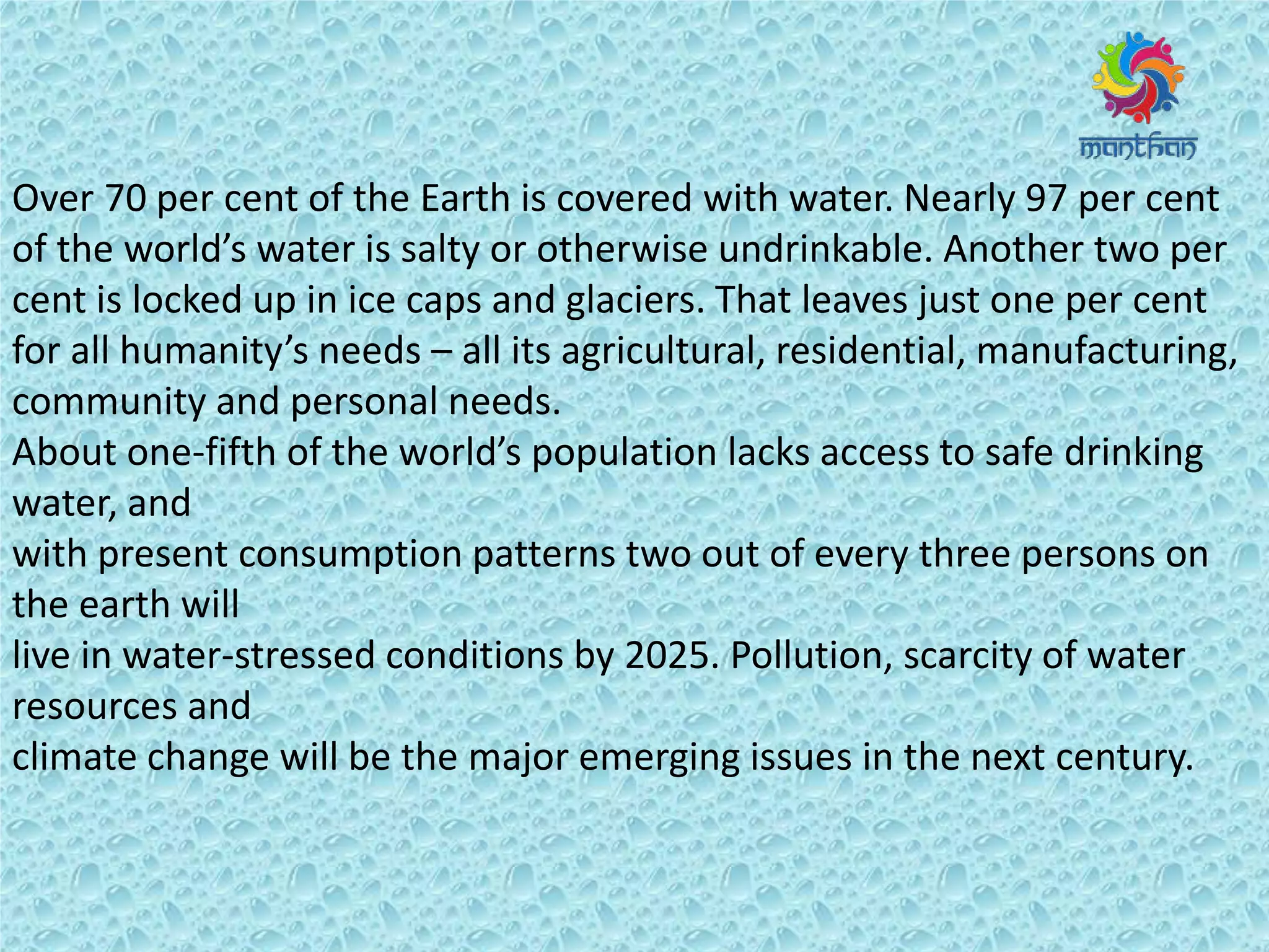 Over 70 per cent of the Earth is covered with water. Nearly 97 per cent
of the o ld s water is salty or otherwise undrinkable. Another two per
cent is locked up in ice caps and glaciers. That leaves just one per cent
fo all hu a it s eeds – all its agricultural, residential, manufacturing,
community and personal needs.
About one-fifth of the o ld s populatio la ks a ess to safe d i ki g
water, and
with present consumption patterns two out of every three persons on
the earth will
live in water-stressed conditions by 2025. Pollution, scarcity of water
resources and
climate change will be the major emerging issues in the next century.
 