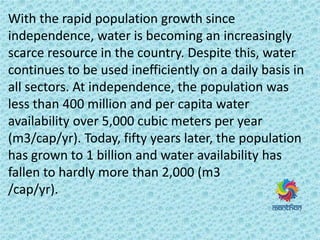 With the rapid population growth since
independence, water is becoming an increasingly
scarce resource in the country. Despite this, water
continues to be used inefficiently on a daily basis in
all sectors. At independence, the population was
less than 400 million and per capita water
availability over 5,000 cubic meters per year
(m3/cap/yr). Today, fifty years later, the population
has grown to 1 billion and water availability has
fallen to hardly more than 2,000 (m3
/cap/yr).
 