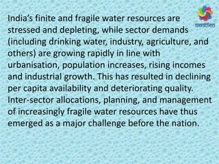 I dia s fi ite a d f agile ate esou es a e
stressed and depleting, while sector demands
(including drinking water, industry, agriculture, and
others) are growing rapidly in line with
urbanisation, population increases, rising incomes
and industrial growth. This has resulted in declining
per capita availability and deteriorating quality.
Inter-sector allocations, planning, and management
of increasingly fragile water resources have thus
emerged as a major challenge before the nation.
 