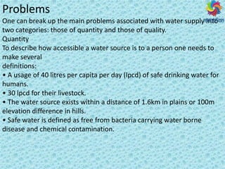 Problems
One can break up the main problems associated with water supply into
two categories: those of quantity and those of quality.
Quantity
To describe how accessible a water source is to a person one needs to
make several
definitions:
• A usage of litres per capita per day (lpcd) of safe drinking water for
humans.
• lpcd for their livestock.
• The ate sou e e ists ithi a dista e of . k i plai s o
elevation difference in hills.
• Safe ate is defi ed as f ee f o a te ia a i g ate o e
disease and chemical contamination.
 