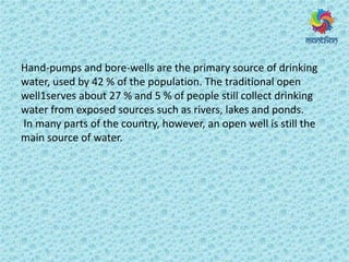 Hand-pumps and bore-wells are the primary source of drinking
water, used by 42 % of the population. The traditional open
well1serves about 27 % and 5 % of people still collect drinking
water from exposed sources such as rivers, lakes and ponds.
In many parts of the country, however, an open well is still the
main source of water.
 