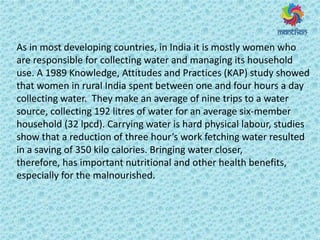 As in most developing countries, in India it is mostly women who
are responsible for collecting water and managing its household
use. A 1989 Knowledge, Attitudes and Practices (KAP) study showed
that women in rural India spent between one and four hours a day
collecting water. They make an average of nine trips to a water
source, collecting 192 litres of water for an average six-member
household (32 lpcd). Carrying water is hard physical labour, studies
sho that a edu tio of th ee hou s work fetching water resulted
in a saving of 350 kilo calories. Bringing water closer,
therefore, has important nutritional and other health benefits,
especially for the malnourished.
 