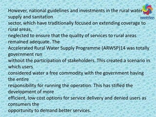 However, national guidelines and investments in the rural water
supply and sanitation
sector, which have traditionally focused on extending coverage to
rural areas,
neglected to ensure that the quality of services to rural areas
remained adequate. The
Accelerated Rural Water Supply Programme (ARWSP)14 was totally
government run
without the participation of stakeholders. This created a scenario in
which users
considered water a free commodity with the government having
the entire
responsibility for running the operation. This has stifled the
development of more
efficient, low cost options for service delivery and denied users as
consumers the
opportunity to demand better services.
 