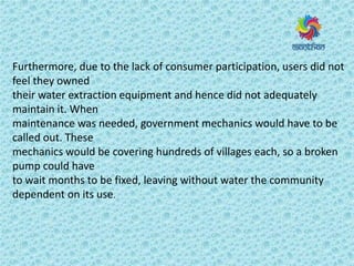 Furthermore, due to the lack of consumer participation, users did not
feel they owned
their water extraction equipment and hence did not adequately
maintain it. When
maintenance was needed, government mechanics would have to be
called out. These
mechanics would be covering hundreds of villages each, so a broken
pump could have
to wait months to be fixed, leaving without water the community
dependent on its use.
 