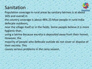 Sanitation
Population coverage in rural areas by sanitary latrines is at about
16% and overall in
the country coverage is about 48%.23 Most people in rural India
defecate outdoors,
near the village itself or in the fields. Some people believe it is more
hygienic than
using a latrine because excreta is deposited away from their homes.
However, the
majority of people who defecate outside do not cover or dispose of
their excreta. This
causes serious problems in the rainy season.
 