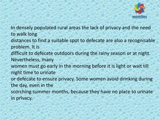 In densely populated rural areas the lack of privacy and the need
to walk long
distances to find a suitable spot to defecate are also a recognisable
problem. It is
difficult to defecate outdoors during the rainy season or at night.
Nevertheless, many
women must go early in the morning before it is light or wait till
night time to urinate
or defecate to ensure privacy. Some women avoid drinking during
the day, even in the
scorching summer months, because they have no place to urinate
in privacy.
 