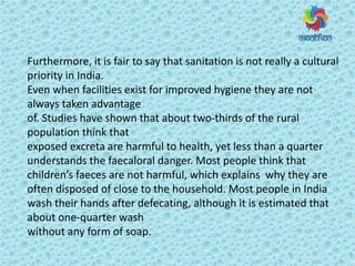 Furthermore, it is fair to say that sanitation is not really a cultural
priority in India.
Even when facilities exist for improved hygiene they are not
always taken advantage
of. Studies have shown that about two-thirds of the rural
population think that
exposed excreta are harmful to health, yet less than a quarter
understands the faecaloral danger. Most people think that
hild e s faeces are not harmful, which explains why they are
often disposed of close to the household. Most people in India
wash their hands after defecating, although it is estimated that
about one-quarter wash
without any form of soap.
 