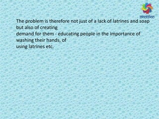 The problem is therefore not just of a lack of latrines and soap
but also of creating
demand for them - educating people in the importance of
washing their hands, of
using latrines etc.
 