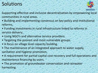 Solutions
Supporting effective and inclusive decentralisation by empowering local
communities in rural areas.
• Buildi g a d i ple e ti g o se sus o ke poli a d i stitutio al
reforms.
• Fu di g i est e ts i u al i f ast u tu e li ked to efo s i
service delivery.
• Usi g NGO s a d alte ati e se i e p o ide s.
• Ta geti g the poo est a d ost ul e a le g oups.
• A fo us o illage le el apa it uildi g.
• The ai te a e of a i teg ated app oa h to ate suppl ,
sanitation and hygiene promotion.
• A e ui e e t fo pa tial apital ost e o e a d full ope atio s a d
maintenance financing by users.
• The p o otio of g ou d ate o se atio a d ai ate
harvesting.
 