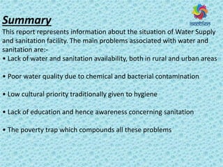 Summary
This report represents information about the situation of Water Supply
and sanitation facility. The main problems associated with water and
sanitation are:-
• La k of ate a d sa itatio a aila ilit , oth i u al a d u a areas
• Poo ate ualit due to he i al a d a te ial o ta i atio
• Lo ultu al p io it t aditio all gi e to hygiene
• La k of edu atio a d he e a a e ess o e i g sanitation
• The po e t t ap hi h o pou ds all these p o le s
 