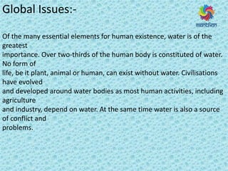 Global Issues:-
Of the many essential elements for human existence, water is of the
greatest
importance. Over two-thirds of the human body is constituted of water.
No form of
life, be it plant, animal or human, can exist without water. Civilisations
have evolved
and developed around water bodies as most human activities, including
agriculture
and industry, depend on water. At the same time water is also a source
of conflict and
problems.
 