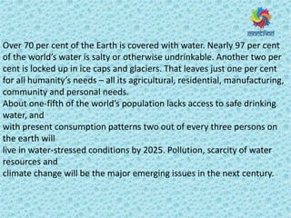 Over 70 per cent of the Earth is covered with water. Nearly 97 per cent
of the o ld s water is salty or otherwise undrinkable. Another two per
cent is locked up in ice caps and glaciers. That leaves just one per cent
fo all hu a it s eeds – all its agricultural, residential, manufacturing,
community and personal needs.
About one-fifth of the o ld s populatio la ks a ess to safe d i ki g
water, and
with present consumption patterns two out of every three persons on
the earth will
live in water-stressed conditions by 2025. Pollution, scarcity of water
resources and
climate change will be the major emerging issues in the next century.
 