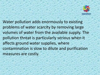 Water pollution adds enormously to existing
problems of water scarcity by removing large
volumes of water from the available supply. The
pollution threat is particularly serious when it
affects ground water supplies, where
contamination is slow to dilute and purification
measures are costly.
 