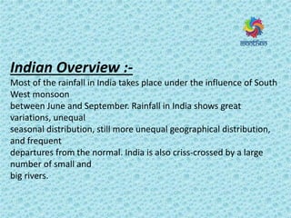 Indian Overview :-
Most of the rainfall in India takes place under the influence of South
West monsoon
between June and September. Rainfall in India shows great
variations, unequal
seasonal distribution, still more unequal geographical distribution,
and frequent
departures from the normal. India is also criss-crossed by a large
number of small and
big rivers.
 