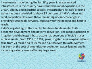 Investments made during the last fifty years in water related
infrastructure in the country have resulted in rapid expansion in the
urban, energy and industrial sectors. Infrastructure for safe drinking
water has been provided to a out 8 pe e t of I dia s u a a d
rural population.However, there remain significant challenges in
providing sustainable services, especially for the poorest and hard to
reach.
I dia s i igated ag i ultu e se to has ee fu da e tal to its
economic development and poverty alleviation. The rapid expansion of
irrigation and drainage infrastructure has ee o e of I dia s ajo
achievements. From 1951 to 1997, gross irrigated areas expanded four-
fold, from 23 million ha to 90 million ha.However, this achievement
has been at the cost of groundwater depletion, water-logging and in
increasing salinity levels affecting large areas.
 