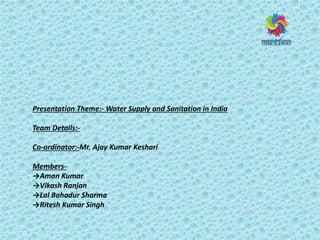 Presentation Theme:- Water Supply and Sanitation in India
Team Details:-
Co-ordinator:-Mr. Ajay Kumar Keshari
Members-
→Aman Kumar
→Vikash Ranjan
→Lal Bahadur Sharma
→Ritesh Kumar Singh
 