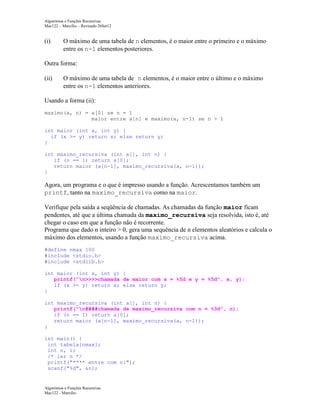 Algoritmos e Funções Recursivas
Mac122 – Marcilio – Revisado 26Set12

(i)

O máximo de uma tabela de n elementos, é o maior entre o primeiro e o máximo
entre os n-1 elementos posteriores.

Outra forma:
(ii)

O máximo de uma tabela de n elementos, é o maior entre o último e o máximo
entre os n-1 elementos anteriores.

Usando a forma (ii):
maximo(a, n) = a[0] se n = 1
maior entre a[n] e maximo(a, n-1) se n > 1
int maior (int x, int y) {
if (x >= y) return x; else return y;
}
int maximo_recursiva (int a[], int n) {
if (n == 1) return a[0];
return maior (a[n-1], maximo_recursiva(a, n-1));
}

Agora, um programa e o que é impresso usando a função. Acrescentamos também um
printf, tanto na maximo_recursiva como na maior.
Verifique pela saída a seqüência de chamadas. As chamadas da função maior ficam
pendentes, até que a última chamada da maximo_recursiva seja resolvida, isto é, até
chegar o caso em que a função não é recorrente.
Programa que dado n inteiro > 0, gera uma sequência de n elementos aleatórios e calcula o
máximo dos elementos, usando a função maximo_recursiva acima.
#define nmax 100
#include <stdio.h>
#include <stdlib.h>
int maior (int x, int y) {
printf("n>>>>chamada de maior com x = %5d e y = %5d", x, y);
if (x >= y) return x; else return y;
}
int maximo_recursiva (int a[], int n) {
printf("n####chamada de maximo_recursiva com n = %3d", n);
if (n == 1) return a[0];
return maior (a[n-1], maximo_recursiva(a, n-1));
}
int main() {
int tabela[nmax];
int n, i;
/* ler n */
printf("**** entre com n:");
scanf("%d", &n);

Algoritmos e Funções Recursivas
Mac122 - Marcilio

 