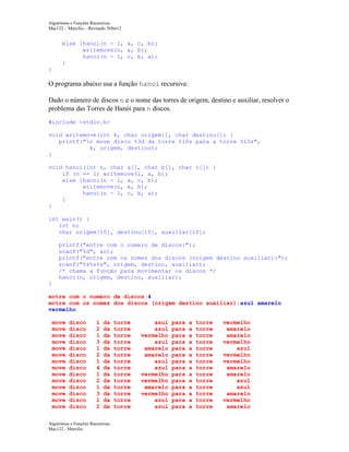Algoritmos e Funções Recursivas
Mac122 – Marcilio – Revisado 26Set12

else {hanoi(n - 1, a, c, b);
writemove(n, a, b);
hanoi(n - 1, c, b, a);
}
}

O programa abaixo usa a função hanoi recursiva:
Dado o número de discos n e o nome das torres de origem, destino e auxiliar, resolver o
problema das Torres de Hanói para n discos.
#include <stdio.h>
void writemove(int k, char origem[], char destino[]) {
printf("n move disco %3d da torre %10s para a torre %10s",
k, origem, destino);
}
void hanoi(int n, char a[], char b[], char c[]) {
if (n == 1) writemove(1, a, b);
else {hanoi(n - 1, a, c, b);
writemove(n, a, b);
hanoi(n - 1, c, b, a);
}
}
int main() {
int n;
char origem[10], destino[10], auxiliar[10];
printf("entre com o numero de discos:");
scanf("%d", &n);
printf("entre com os nomes dos discos (origem destino auxiliar):");
scanf("%s%s%s", origem, destino, auxiliar);
/* chama a função para movimentar os discos */
hanoi(n, origem, destino, auxiliar);
}
entre com o numero de discos:4
entre com os nomes dos discos (origem destino auxiliar):azul amarelo
vermelho
move
move
move
move
move
move
move
move
move
move
move
move
move
move

disco
disco
disco
disco
disco
disco
disco
disco
disco
disco
disco
disco
disco
disco

1
2
1
3
1
2
1
4
1
2
1
3
1
2

da
da
da
da
da
da
da
da
da
da
da
da
da
da

Algoritmos e Funções Recursivas
Mac122 - Marcilio

torre
torre
torre
torre
torre
torre
torre
torre
torre
torre
torre
torre
torre
torre

azul
azul
vermelho
azul
amarelo
amarelo
azul
azul
vermelho
vermelho
amarelo
vermelho
azul
azul

para
para
para
para
para
para
para
para
para
para
para
para
para
para

a
a
a
a
a
a
a
a
a
a
a
a
a
a

torre
torre
torre
torre
torre
torre
torre
torre
torre
torre
torre
torre
torre
torre

vermelho
amarelo
amarelo
vermelho
azul
vermelho
vermelho
amarelo
amarelo
azul
azul
amarelo
vermelho
amarelo

 