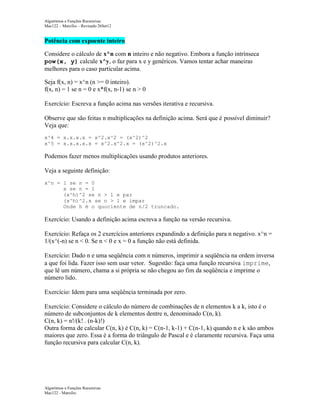 Algoritmos e Funções Recursivas
Mac122 – Marcilio – Revisado 26Set12

Potência com expoente inteiro
Considere o cálculo de x^n com n inteiro e não negativo. Embora a função intrínseca
pow(x, y) calcule x^y, o faz para x e y genéricos. Vamos tentar achar maneiras
melhores para o caso particular acima.
Seja f(x, n) = x^n (n >= 0 inteiro).
f(x, n) = 1 se n = 0 e x*f(x, n-1) se n > 0
Exercício: Escreva a função acima nas versões iterativa e recursiva.
Observe que são feitas n multiplicações na definição acima. Será que é possível diminuir?
Veja que:
x^4 = x.x.x.x = x^2.x^2 = (x^2)^2
x^5 = x.x.x.x.x = x^2.x^2.x = (x^2)^2.x

Podemos fazer menos multiplicações usando produtos anteriores.
Veja a seguinte definição:
x^n = 1 se n = 0
x se n = 1
(x^h)^2 se n > 1 e par
(x^h)^2.x se n > 1 e ímpar
Onde h é o quociente de n/2 truncado.

Exercício: Usando a definição acima escreva a função na versão recursiva.
Exercício: Refaça os 2 exercícios anteriores expandindo a definição para n negativo. x^n =
1/(x^(-n) se n < 0. Se n < 0 e x = 0 a função não está definida.
Exercício: Dado n e uma seqüência com n números, imprimir a seqüência na ordem inversa
a que foi lida. Fazer isso sem usar vetor. Sugestão: faça uma função recursiva imprime,
que lê um número, chama a si própria se não chegou ao fim da seqüência e imprime o
número lido.
Exercício: Idem para uma seqüência terminada por zero.
Exercício: Considere o cálculo do número de combinações de n elementos k a k, isto é o
número de subconjuntos de k elementos dentre n, denominado C(n, k).
C(n, k) = n!/(k! . (n-k)!)
Outra forma de calcular C(n, k) é C(n, k) = C(n-1, k-1) + C(n-1, k) quando n e k são ambos
maiores que zero. Essa é a forma do triângulo de Pascal e é claramente recursiva. Faça uma
função recursiva para calcular C(n, k).

Algoritmos e Funções Recursivas
Mac122 - Marcilio

 