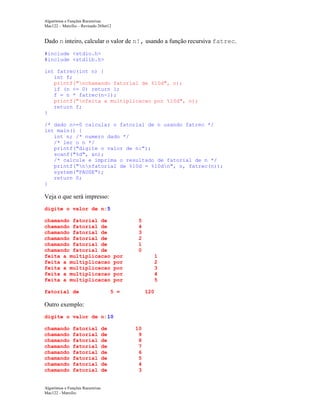 Algoritmos e Funções Recursivas
Mac122 – Marcilio – Revisado 26Set12

Dado n inteiro, calcular o valor de n!, usando a função recursiva fatrec.
#include <stdio.h>
#include <stdlib.h>
int fatrec(int n) {
int f;
printf("nchamando fatorial de %10d", n);
if (n <= 0) return 1;
f = n * fatrec(n-1);
printf("nfeita a multiplicacao por %10d", n);
return f;
}
/* dado n>=0 calcular o fatorial de n usando fatrec */
int main() {
int n; /* numero dado */
/* ler o n */
printf("digite o valor de n:");
scanf("%d", &n);
/* calcule e imprima o resultado de fatorial de n */
printf("nnfatorial de %10d = %10dn", n, fatrec(n));
system("PAUSE");
return 0;
}

Veja o que será impresso:
digite o valor de n:5
chamando fatorial de
chamando fatorial de
chamando fatorial de
chamando fatorial de
chamando fatorial de
chamando fatorial de
feita a multiplicacao
feita a multiplicacao
feita a multiplicacao
feita a multiplicacao
feita a multiplicacao
fatorial de

5
4
3
2
1
0
por
por
por
por
por

1
2
3
4
5

5 =

120

Outro exemplo:
digite o valor de n:10
chamando
chamando
chamando
chamando
chamando
chamando
chamando
chamando

fatorial
fatorial
fatorial
fatorial
fatorial
fatorial
fatorial
fatorial

Algoritmos e Funções Recursivas
Mac122 - Marcilio

de
de
de
de
de
de
de
de

10
9
8
7
6
5
4
3

 