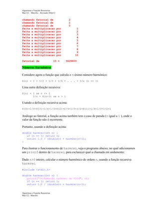 Algoritmos e Funções Recursivas
Mac122 – Marcilio – Revisado 26Set12

chamando fatorial de
chamando fatorial de
chamando fatorial de
feita a multiplicacao
feita a multiplicacao
feita a multiplicacao
feita a multiplicacao
feita a multiplicacao
feita a multiplicacao
feita a multiplicacao
feita a multiplicacao
feita a multiplicacao
feita a multiplicacao
fatorial de

2
1
0
por
por
por
por
por
por
por
por
por
por

10 =

1
2
3
4
5
6
7
8
9
10
3628800

Números Harmônicos
Considere agora a função que calcula o n-ésimo número harmônico:
H(n) = 1 + 1/2 + 1/3 + 1/4 + . . . + 1/n (n >= 1)

Uma outra definição recursiva:
H(n) = 1 se n <= 1
1/n + H(n-1) se n > 1

Usando a definição recursiva acima:
H(4)=1/4+H(3)=1/4+1/3+H(2)=1/4+1/3+1/2+H(1)=1/4+1/3+1/2+1

Análogo ao fatorial, a função acima também tem o caso de parada (n igual a 1 ), onde o
valor da função não é recorrente.
Portanto, usando a definição acima:
double harmrec(int n) {
if (n == 1) return 1;
return 1.0 / (double)n + harmrec(n-1);
}

Para ilustrar o funcionamento de harmrec, veja o programa abaixo, no qual adicionamos
um printf dentro de harmrec, para esclarecer qual a chamada em andamento:
Dado n>0 inteiro, calcular o número harmônico de ordem n, usando a função recursiva
harmrec.
#include <stdio.h>
double harmrec(int n) {
printf("nchamando harmrec de %10d", n);
if (n == 1) return 1;
return 1.0 / (double)n + harmrec(n-1);

Algoritmos e Funções Recursivas
Mac122 - Marcilio

 
