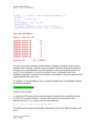 Algoritmos e Funções Recursivas
Mac122 – Marcilio – Revisado 26Set12

}
/* dado n > 0 calcular o número harmônico de ordem n */
int main() {
int n;
/* numero dado */
/* ler o n
printf("digite o valor de n:");
scanf("%d", &n);
/* calcule e imprima o n-ésimo número harmônico */
printf("nnharmonico de %10d = %lf", n, harmrec(n));
}

Veja o que será impresso:
digite o valor de n:10
chamando
chamando
chamando
chamando
chamando
chamando
chamando
chamando
chamando
chamando

harmrec
harmrec
harmrec
harmrec
harmrec
harmrec
harmrec
harmrec
harmrec
harmrec

de
de
de
de
de
de
de
de
de
de

harmonico de

10
9
8
7
6
5
4
3
2
1
10 = 2.928968

Nos dois casos acima, não parece existir nenhuma vantagem, da solução recursiva para a
solução iterativa. De fato, a solução recursiva é até pior em termos de gasto de memória e
de tempo, pois a cada chamada é necessário guardar o contexto da chamada anterior, até
ocorrer o caso de parada, ou o caso não recorrente. Isto é, as chamadas todas ficam
pendentes, esperando a chamada sem recorrência, só ocorrendo o retorno de cada uma delas
seqüencialmente após esse evento.
A vantagem, se é que há alguma, é que a estrutura da função em C, fica análoga à estrutura
da definição da função.
A seqüência de Fibonacci
Vejamos outro exemplo:
A seqüência de Fibonacci, assim conhecida porque foi proposta pelo matemático italiano
do século XI, Leonardo Fibonacci, é tal que cada elemento (com exceção dos dois
primeiros que são 0 e 1), é igual a soma dos dois anteriores.
0, 1, 1, 2, 3, 5, 8, 13, 21, 34, 55, 89, . . .

A seqüência possui algumas propriedades matemáticas que não são objeto de análise neste
curso.
Algoritmos e Funções Recursivas
Mac122 - Marcilio

 