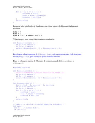 Algoritmos e Funções Recursivas
Mac122 – Marcilio – Revisado 26Set12

for (i = 2; i <= n ; i++) {
auxiliar = atual;
atual = atual + anterior;
anterior = auxiliar;
}
return atual;
}

Por outro lado, a definição da função para o n-ésimo número de Fibonacci é claramente
recursiva:
f(0) = 0
f(1) = 1
f(n) = f(n-1) + f(n-2) se n > 1

Vejamos agora uma versão recursiva da mesma função:
int fibonaccirec(int n) {
if (n == 0) return 0;
if (n == 1) return 1;
return fibonaccirec(n - 1) + fibonaccirec(n - 2);
}

Para ilustrar o funcionamento de fibonaccirec, veja o program abaixo, onde inserimos
na função o printf, para esclarecer qual a chamada corrente:
Dado n, calcular o número de Fibonacci de ordem n, usando fibonaccirec e
fibonacci.
#include <stdio.h>
int fibonaccirec(int n) {
printf("nchamando fibonacci recursiva de %10d", n);
if (n == 0) return 0;
if (n == 1) return 1;
return fibonaccirec(n - 1) + fibonaccirec(n - 2);
}
int fibonacci(int n) {
int i, atual = 1, anterior = 0, auxiliar;
if (n == 0) return 0;
if (n == 1) return 1;
for (i = 2; i <= n ; i++) {
auxiliar = atual;
atual = atual + anterior;
anterior = auxiliar;
}
return atual;
}
/* dado n > 0 calcular o n-ésimo número de Fibonacci */
int main() {
int n;
/* numero dado */
/* ler o n */

Algoritmos e Funções Recursivas
Mac122 - Marcilio

 