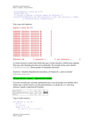 Algoritmos e Funções Recursivas
Mac122 – Marcilio – Revisado 26Set12

printf("digite o valor de n:");
scanf("%d", &n);
/* calcule e imprima o n-ésimo número de Fibonacci */
printf("nnfibonacci de %10d recursivo = %10d nao recursivo = %10d",
n, fibonaccirec(n), fibonacci(n));
}

Veja o que será impresso:
digite o valor de n:5
chamando
chamando
chamando
chamando
chamando
chamando
chamando
chamando
chamando
chamando
chamando
chamando
chamando
chamando
chamando

fibonacci
fibonacci
fibonacci
fibonacci
fibonacci
fibonacci
fibonacci
fibonacci
fibonacci
fibonacci
fibonacci
fibonacci
fibonacci
fibonacci
fibonacci

recursiva
recursiva
recursiva
recursiva
recursiva
recursiva
recursiva
recursiva
recursiva
recursiva
recursiva
recursiva
recursiva
recursiva
recursiva

fibonacci de

de
de
de
de
de
de
de
de
de
de
de
de
de
de
de

5
4
3
2
1
0
1
2
1
0
3
2
1
0
1

5 recursivo =

5

nao recursivo =

5

A versão recursiva é muito mais ineficiente que a versão interativa, embora mais elegante.
Note que cada chamada gera duas novas chamadas. No exemplo acima, para calcular
fibonaccirec(5), foram geradas 14 chamadas adicionais.
Exercício – Quantas chamadas são necessárias, em função de n, para se calcular
fibonaccirec(n).
Máximo Divisor Comum – Algoritmo de Euclides
Um outro exemplo que converge rapidamente para o caso de parada, mas também não é
melhor que a versão iterativa, já vista anteriormente, é o cálculo do mdc entre dois
números, usando o algoritmo de Euclides.
Quociente
dividendo/divisor
Resto

30
12

1
18
6

1
12
0

Veja a versão iterativa:
int mdc(int a, int b) {
int r;
r = a % b;
while (r ! = 0)
{a = b; b = r; r = a % b; }

Algoritmos e Funções Recursivas
Mac122 - Marcilio

2
6

 