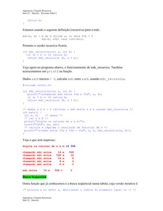 Algoritmos e Funções Recursivas
Mac122 – Marcilio – Revisado 26Set12

return b;
}

Estamos usando a seguinte definição (recursiva) para o mdc:
mdc(a, b) = b se b divide a, ou seja a%b = 0
mdc(b, a%b) caso contrário

Portanto a versão recursiva ficaria:
int mdc_recursiva(int a, int b) {
{if (a % b == 0) return b;
return mdc_recursiva (b, a % b);
}

Veja agora no programa abaixo, o funcionamento de mdc_recursiva. Também
acrescentamos um printf na função.
Dados a e b inteiros > 0, calcular mdc entre a e b, usando mdc_recursiva.
#include <stdio.h>
int mdc_recursiva(int a, int b) {
printf("nchamando mdc entre %5d e %5d", a, b);
if (a % b == 0) return b;
return mdc_recursiva (b, a % b);
}
/* dados a e b > 0 calcular o mdc entre a e b usando mdc_recursiva */
int main() {
int a, b;
/* dados */
/* ler a e b */
printf("digite os valores de a e b:");
scanf("%d%d", &a, &b);
/* calcule e imprima o resultado de fatorial de n */
printf("nnmdc entre %5d e %5d = %5d", a, b, mdc_recursiva(a, b));
}

Veja o que será impresso:
digite os valores de a e b:14 568
chamando
chamando
chamando
chamando
chamando
mdc entre

mdc
mdc
mdc
mdc
mdc

entre
entre
entre
entre
entre

14
568
14
8
6

e
e
e
e
e

14 e

568 =

568
14
8
6
2
2

Busca Sequencial
Outra função que já conhecemos é a busca seqüencial numa tabela, cuja versão iterativa é:
/* procura x no vetor a, devolvendo o índice do elemento igual ou -1 */
Algoritmos e Funções Recursivas
Mac122 - Marcilio

 