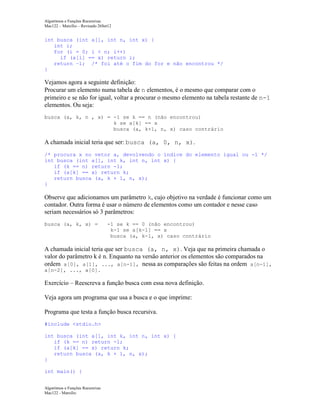Algoritmos e Funções Recursivas
Mac122 – Marcilio – Revisado 26Set12

int busca (int a[], int n, int x) {
int i;
for (i = 0; i < n; i++)
if (a[i] == x) return i;
return –1; /* foi até o fim do for e não encontrou */
}

Vejamos agora a seguinte definição:
Procurar um elemento numa tabela de n elementos, é o mesmo que comparar com o
primeiro e se não for igual, voltar a procurar o mesmo elemento na tabela restante de n-1
elementos. Ou seja:
busca (a, k, n , x) = -1 se k == n (não encontrou)
k se a[k] == x
busca (a, k+1, n, x) caso contrário

A chamada inicial teria que ser: busca (a, 0, n, x).
/* procura x no vetor a, devolvendo o índice do elemento igual ou -1 */
int busca (int a[], int k, int n, int x) {
if (k == n) return -1;
if (a[k] == x) return k;
return busca (a, k + 1, n, x);
}

Observe que adicionamos um parâmetro k, cujo objetivo na verdade é funcionar como um
contador. Outra forma é usar o número de elementos como um contador e nesse caso
seriam necessários só 3 parâmetros:
busca (a, k, x) =

-1 se k == 0 (não encontrou)
k-1 se a[k-1] == x
busca (a, k-1, x) caso contrário

A chamada inicial teria que ser busca (a, n, x). Veja que na primeira chamada o
valor do parâmetro k é n. Enquanto na versão anterior os elementos são comparados na
ordem a[0], a[1], ..., a[n-1], nessa as comparações são feitas na ordem a[n-1],
a[n-2], ..., a[0].

Exercício – Reescreva a função busca com essa nova definição.
Veja agora um programa que usa a busca e o que imprime:
Programa que testa a função busca recursiva.
#include <stdio.h>
int busca (int a[], int k, int n, int x) {
if (k == n) return -1;
if (a[k] == x) return k;
return busca (a, k + 1, n, x);
}
int main() {
Algoritmos e Funções Recursivas
Mac122 - Marcilio

 