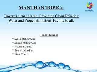 MANTHAN TOPIC:-
Towards cleaner India: Providing Clean Drinking
Water and Proper Sanitation Facility to all.
Team Details:
* Ayush Maheshwari.
* Anshul Maheshwari.
* Siddhant Gupta.
* Rounak Mundhra.
* Vikas Tiwari.
 