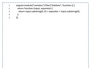 1. angular.module("contatos").filter("telefone", function () { 
2. return function (input, separator) { 
3. return input.substring(0, 4) + separator + input.substring(4); 
4. }; 
5. }); 
 