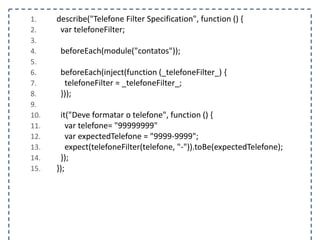 1. describe("Telefone Filter Specification", function () { 
2. var telefoneFilter; 
3. 
4. beforeEach(module("contatos")); 
5. 
6. beforeEach(inject(function (_telefoneFilter_) { 
7. telefoneFilter = _telefoneFilter_; 
8. })); 
9. 
10. it("Deve formatar o telefone", function () { 
11. var telefone= "99999999" 
12. var expectedTelefone = "9999-9999"; 
13. expect(telefoneFilter(telefone, "-")).toBe(expectedTelefone); 
14. }); 
15. }); 
 