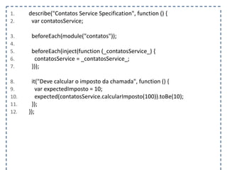 1. describe("Contatos Service Specification", function () { 
2. var contatosService; 
3. beforeEach(module("contatos")); 
4. 
5. beforeEach(inject(function (_contatosService_) { 
6. contatosService = _contatosService_; 
7. })); 
8. it("Deve calcular o imposto da chamada", function () { 
9. var expectedImposto = 10; 
10. expected(contatosService.calcularImposto(100)).toBe(10); 
11. }); 
12. }); 
 